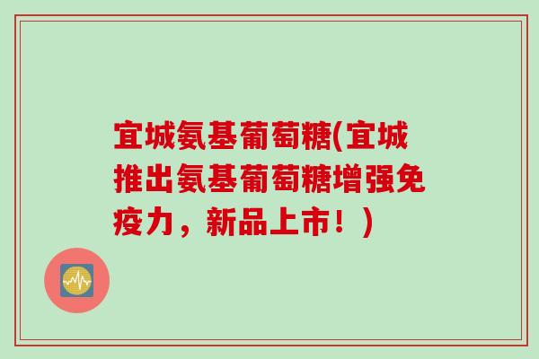 宜城氨基葡萄糖(宜城推出氨基葡萄糖增强免疫力，新品上市！)