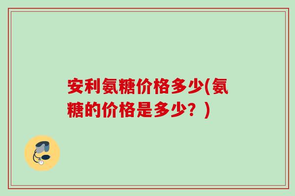 安利氨糖价格多少(氨糖的价格是多少?) 安利氨糖价格多少(氨糖的价格是多少?)