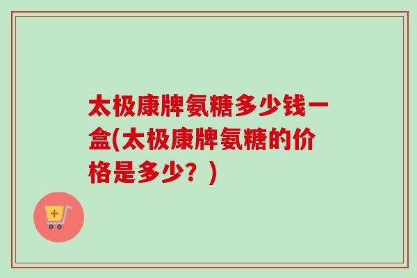 太极康牌氨糖多少钱一盒(太极康牌氨糖的价格是多少?) 太极康牌氨糖多少钱一盒(太极康牌氨糖的价格是多少?)