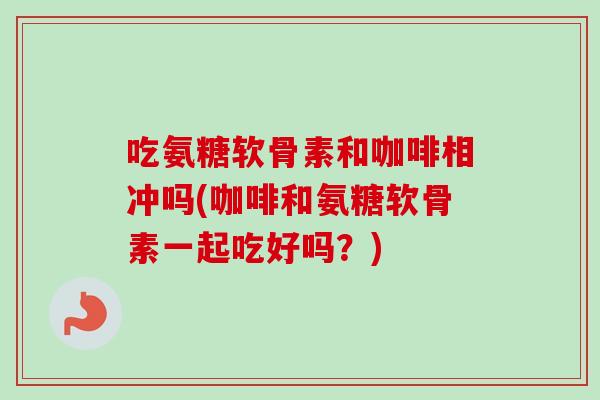 吃氨糖软骨素和咖啡相冲吗(咖啡和氨糖软骨素一起吃好吗？)
