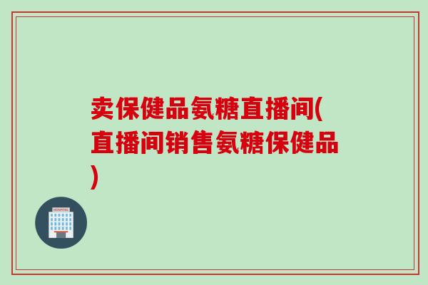 卖保健品氨糖直播间(直播间销售氨糖保健品)