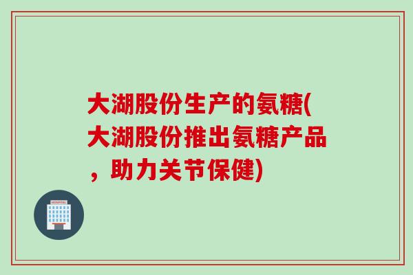 大湖股份生产的氨糖(大湖股份推出氨糖产品，助力关节保健)