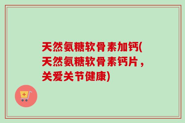 天然氨糖软骨素加钙(天然氨糖软骨素钙片，关爱关节健康)