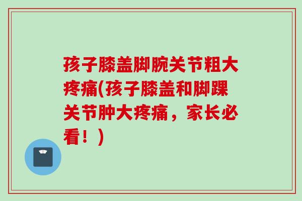 孩子膝盖脚腕关节粗大(孩子膝盖和脚踝关节肿大,家长必看!) 孩子膝盖脚腕关节粗大(孩子膝盖和脚踝关节肿大,家长必看!)