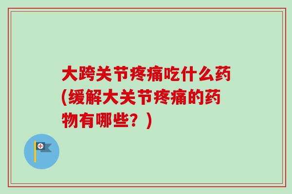 大跨关节疼痛吃什么药(缓解大关节疼痛的药物有哪些？)