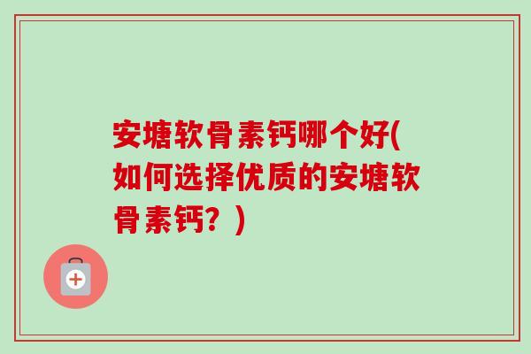 安塘软骨素钙哪个好(如何选择优质的安塘软骨素钙?) 安塘软骨素钙哪个好(如何选择优质的安塘软骨素钙?)
