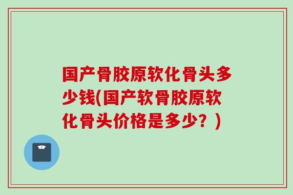 国产骨胶原软化骨头多少钱(国产软骨胶原软化骨头价格是多少？)