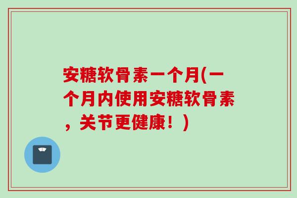 安糖软骨素一个月(一个月内使用安糖软骨素，关节更健康！)