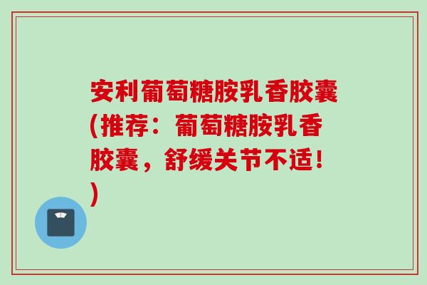 安利葡萄糖胺乳香胶囊(推荐：葡萄糖胺乳香胶囊，舒缓关节不适！)