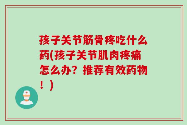 孩子关节筋骨疼吃什么药(孩子关节肌肉疼痛怎么办？推荐有效药物！)