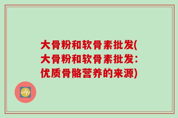 大骨粉和软骨素批发(大骨粉和软骨素批发：优质骨骼营养的来源)