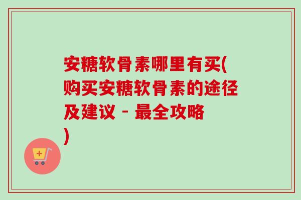 安糖软骨素哪里有买(购买安糖软骨素的途径及建议 - 最全攻略)
