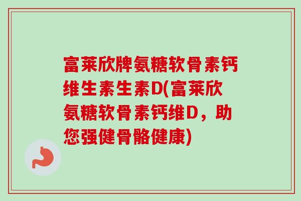 富莱欣牌氨糖软骨素钙维生素生素D(富莱欣氨糖软骨素钙维D，助您强健骨骼健康)