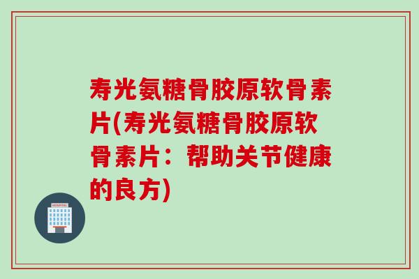 寿光氨糖骨胶原软骨素片(寿光氨糖骨胶原软骨素片：帮助关节健康的良方)
