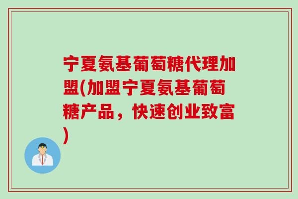 宁夏氨基葡萄糖代理加盟(加盟宁夏氨基葡萄糖产品，快速创业致富)