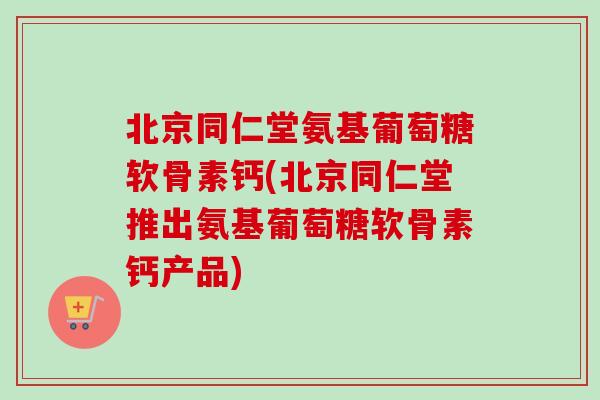 北京同仁堂氨基葡萄糖软骨素钙(北京同仁堂推出氨基葡萄糖软骨素钙产品)