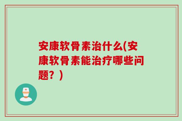 安康软骨素治什么(安康软骨素能治疗哪些问题？)