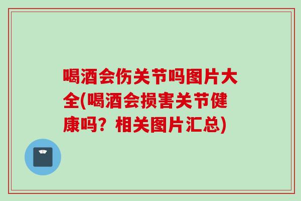 喝酒会伤关节吗图片大全(喝酒会损害关节健康吗？相关图片汇总)
