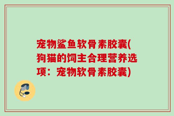 宠物鲨鱼软骨素胶囊(狗猫的饲主合理营养选项：宠物软骨素胶囊)
