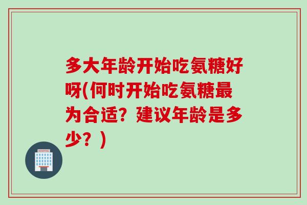 多大年龄开始吃氨糖好呀(何时开始吃氨糖最为合适？建议年龄是多少？)