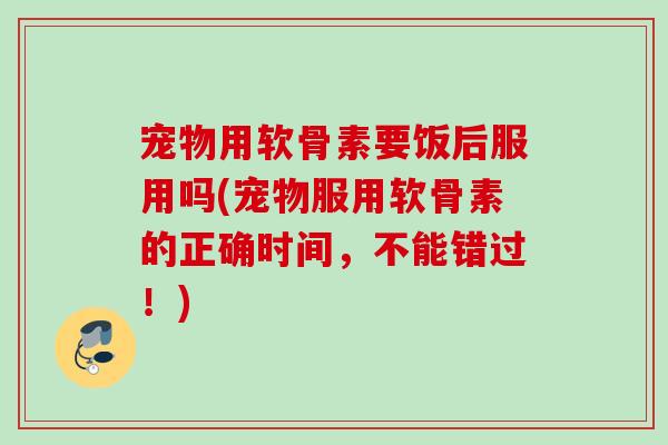 宠物用软骨素要饭后服用吗(宠物服用软骨素的正确时间，不能错过！)