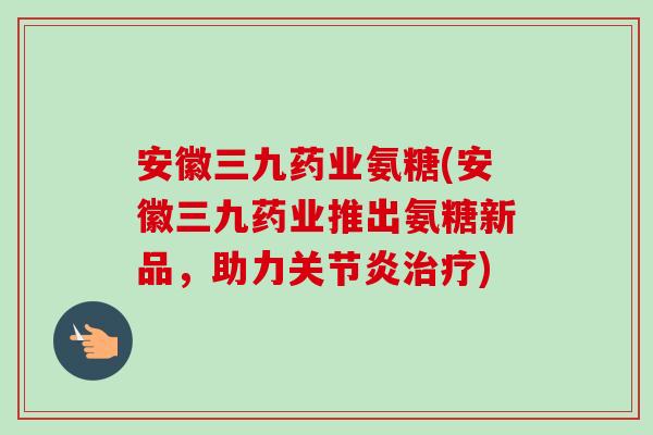 安徽三九药业氨糖(安徽三九药业推出氨糖新品，助力关节炎治疗)