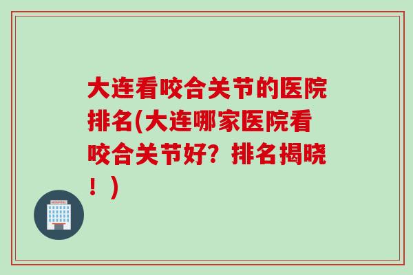 大连看咬合关节的医院排名(大连哪家医院看咬合关节好？排名揭晓！)
