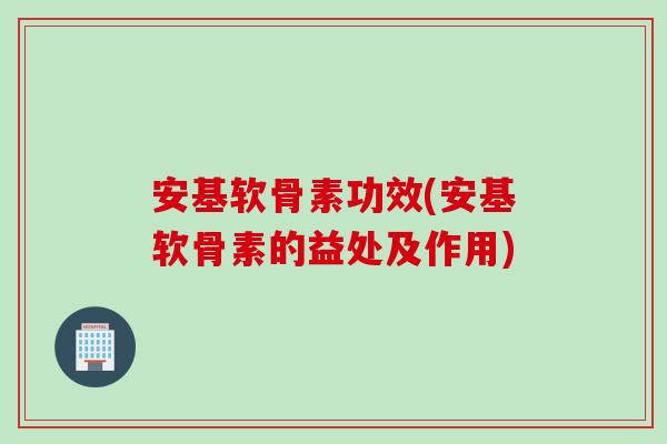 安基软骨素功效(安基软骨素的益处及作用)