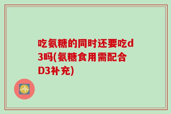 吃氨糖的同时还要吃d3吗(氨糖食用需配合D3补充)