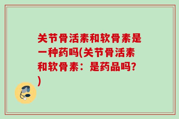 关节骨活素和软骨素是一种药吗(关节骨活素和软骨素：是药品吗？)