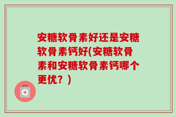 安糖软骨素好还是安糖软骨素钙好(安糖软骨素和安糖软骨素钙哪个更优?) 安糖软骨素好还是安糖软骨素钙好(安糖软骨素和安糖软骨素钙哪个更优?)