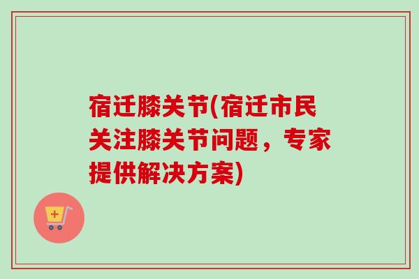 宿迁膝关节(宿迁市民关注膝关节问题，专家提供解决方案)