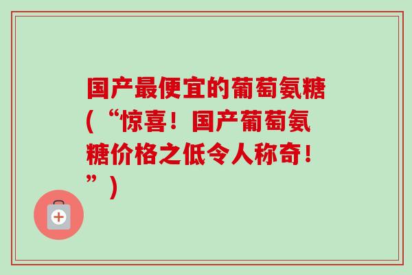 国产最便宜的葡萄氨糖(“惊喜！国产葡萄氨糖价格之低令人称奇！”)
