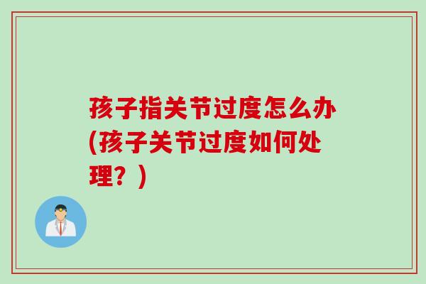 孩子指关节过度怎么办(孩子关节过度如何处理？)