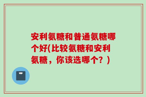 安利氨糖和普通氨糖哪个好(比较氨糖和安利氨糖，你该选哪个？)