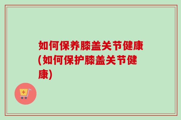 如何保养膝盖关节健康(如何保护膝盖关节健康)