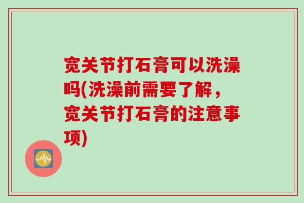 宽关节打石膏可以洗澡吗(洗澡前需要了解，宽关节打石膏的注意事项)