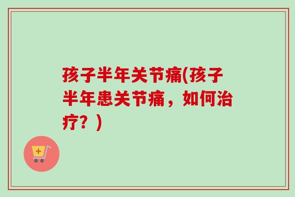孩子半年关节痛(孩子半年患关节痛，如何治疗？)