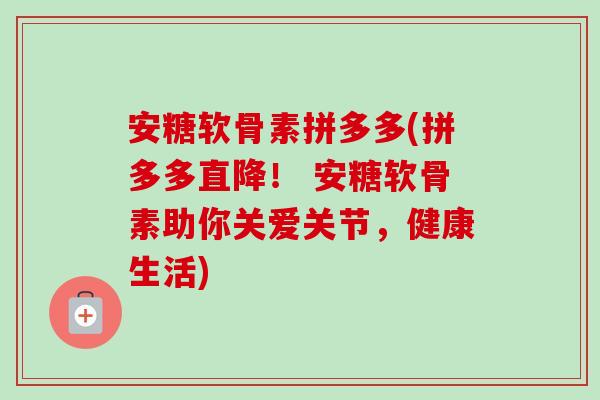 安糖软骨素拼多多(拼多多直降！ 安糖软骨素助你关爱关节，健康生活)