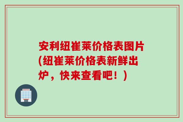安利纽崔莱价格表图片(纽崔莱价格表新鲜出炉，快来查看吧！)