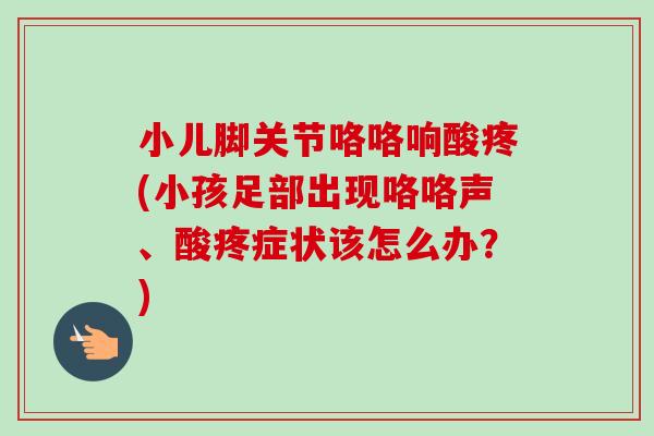 小儿脚关节咯咯响酸疼(小孩足部出现咯咯声、酸疼症状该怎么办？)