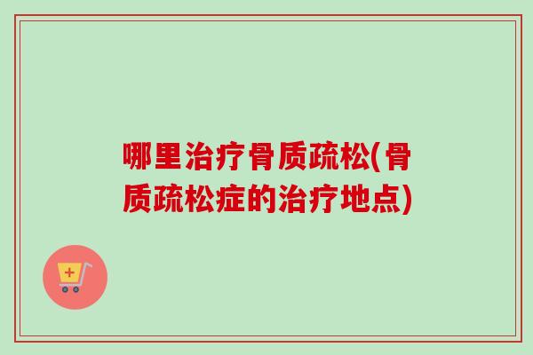 哪里治疗骨质疏松(骨质疏松症的治疗地点)