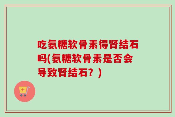 吃氨糖软骨素得肾结石吗(氨糖软骨素是否会导致肾结石？)