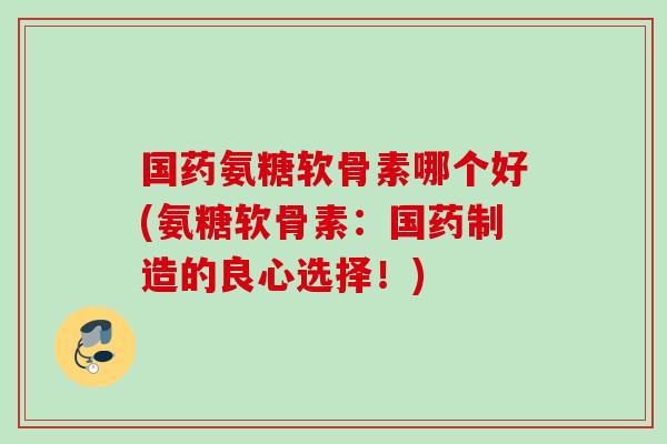 国药氨糖软骨素哪个好(氨糖软骨素:国药制造的良心选择!) 国药氨糖软骨素哪个好(氨糖软骨素:国药制造的良心选择!)