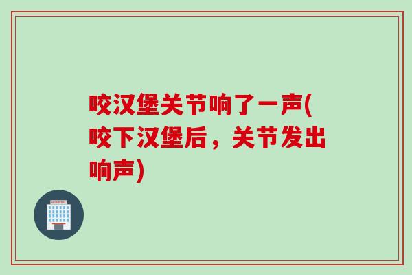 咬汉堡关节响了一声(咬下汉堡后，关节发出响声)