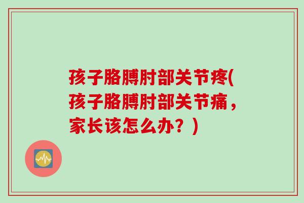 孩子胳膊肘部关节疼(孩子胳膊肘部关节痛，家长该怎么办？)