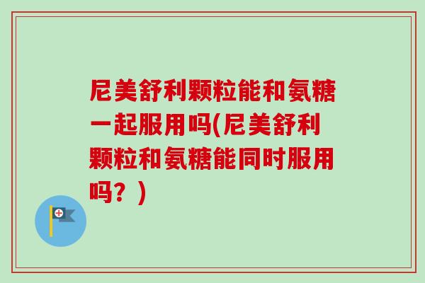尼美舒利颗粒能和氨糖一起服用吗(尼美舒利颗粒和氨糖能同时服用吗？)