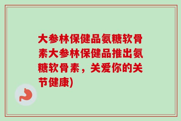 大参林保健品氨糖软骨素大参林保健品推出氨糖软骨素，关爱你的关节健康)