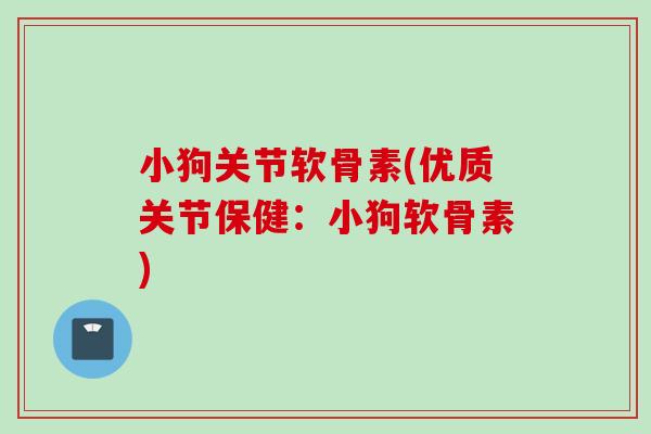 小狗关节软骨素(优质关节保健：小狗软骨素)