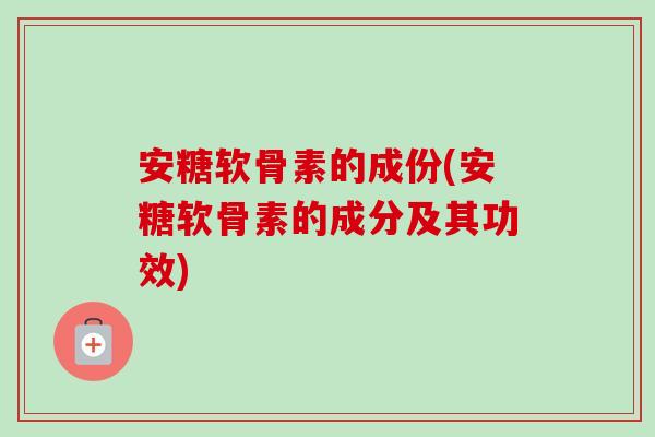 安糖软骨素的成份(安糖软骨素的成分及其功效)